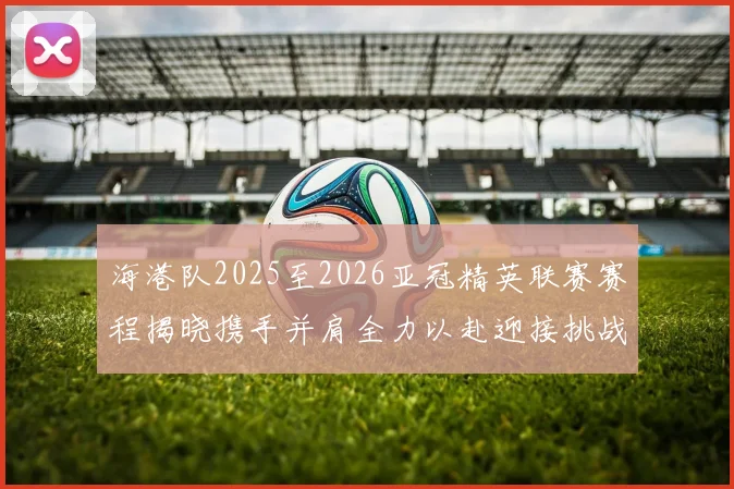海港队2025至2026亚冠精英联赛赛程揭晓携手并肩全力以赴迎接挑战