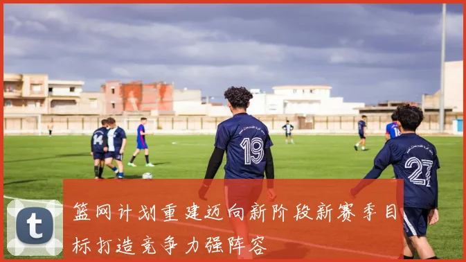 篮网计划重建迈向新阶段新赛季目标打造竞争力强阵容