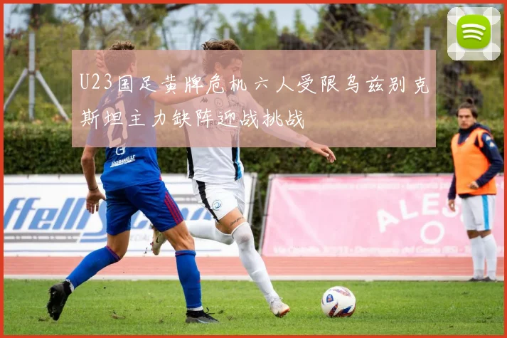 U23国足黄牌危机六人受限乌兹别克斯坦主力缺阵迎战挑战