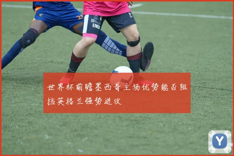 世界杯前瞻墨西哥主场优势能否阻挡英格兰强势进攻