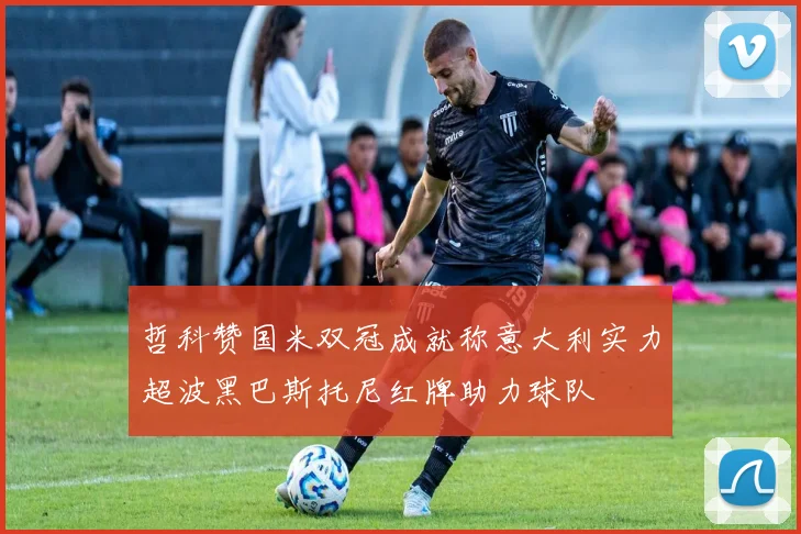哲科赞国米双冠成就称意大利实力超波黑巴斯托尼红牌助力球队