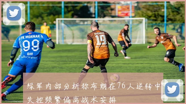 绿军内部分析称布朗在76人逆转中失控频繁偏离战术安排