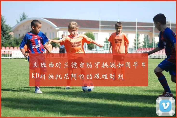 文班面对兰德尔防守挑战如同早年KD对抗托尼阿伦的艰难时刻