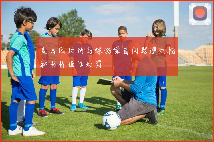 皇马因伯纳乌球场噪音问题遭到指控或将面临处罚