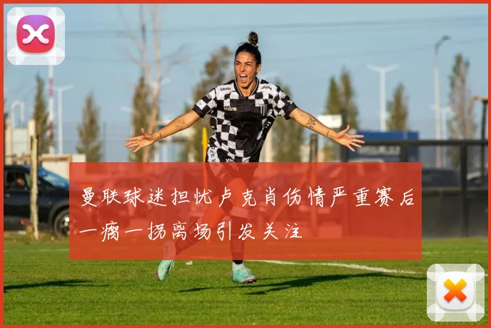 曼联球迷担忧卢克肖伤情严重赛后一瘸一拐离场引发关注