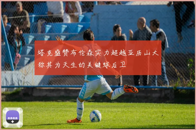 塔克盛赞布伦森实力超越亚历山大称其为天生的关键球后卫