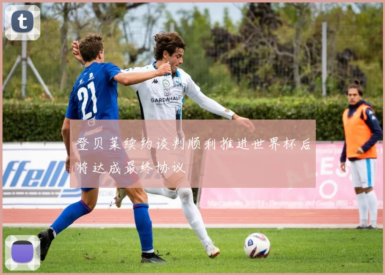 登贝莱续约谈判顺利推进世界杯后将达成最终协议