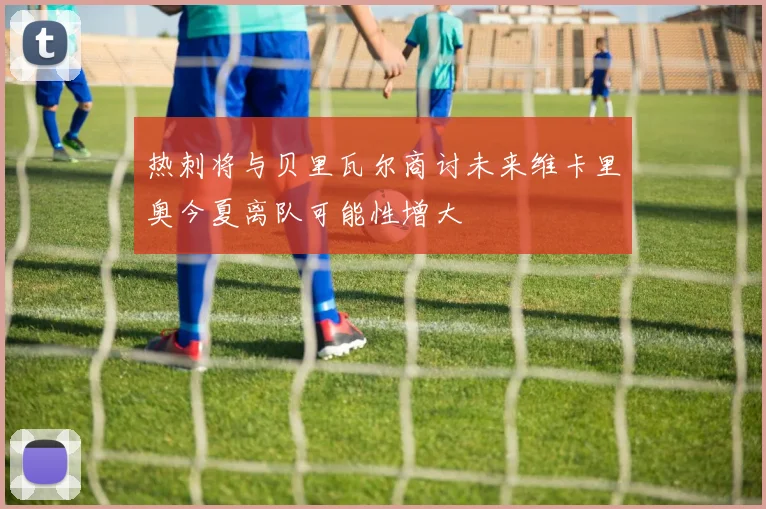 热刺将与贝里瓦尔商讨未来维卡里奥今夏离队可能性增大