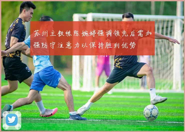 苏州主教练陈婉婷强调领先后需加强防守注意力以保持胜利优势