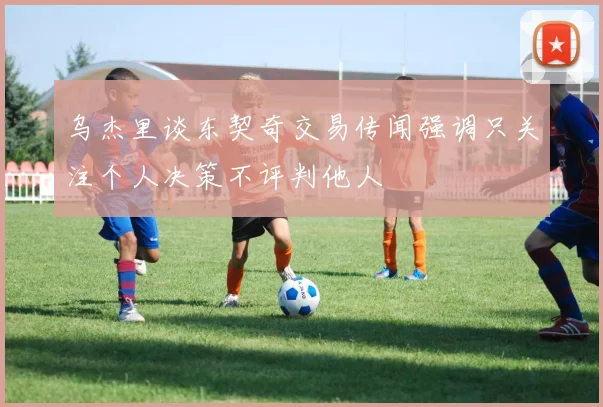 乌杰里谈东契奇交易传闻强调只关注个人决策不评判他人