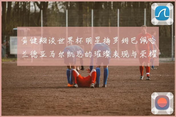 黄健翔谈世界杯明星梅罗姆巴佩哈兰德亚马尔凯恩的璀璨表现与荣耀时刻