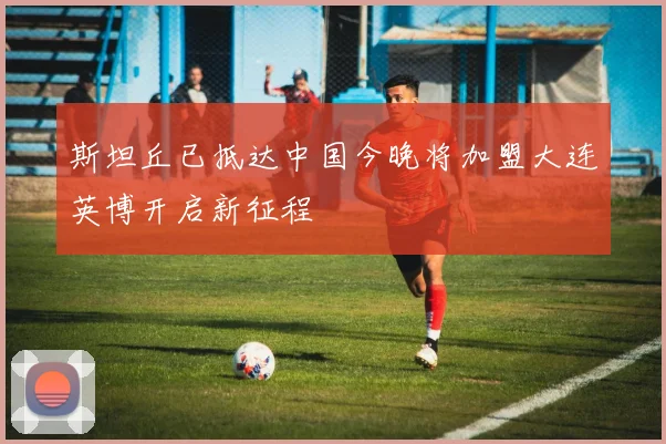 斯坦丘已抵达中国今晚将加盟大连英博开启新征程