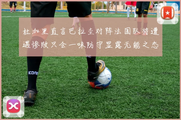 杜加里直言巴拉圭对阵法国队将遭遇惨败只会一味防守显露无能之态