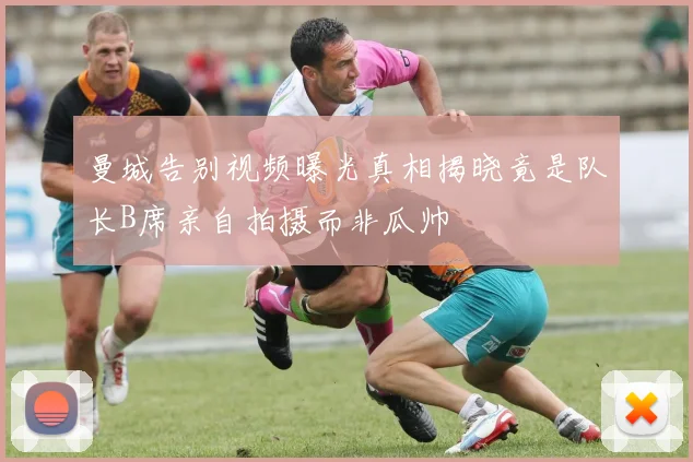 曼城告别视频曝光真相揭晓竟是队长B席亲自拍摄而非瓜帅