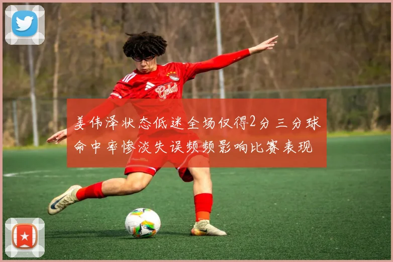 姜伟泽状态低迷全场仅得2分三分球命中率惨淡失误频频影响比赛表现