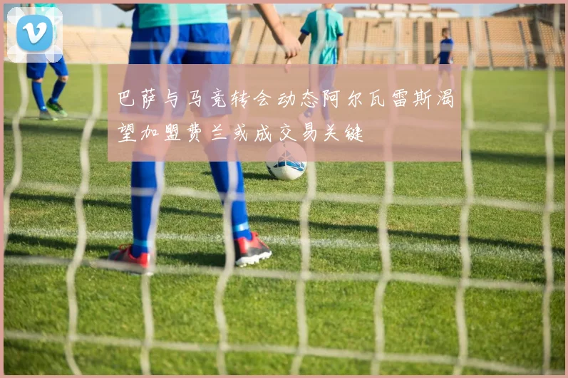 巴萨与马竞转会动态阿尔瓦雷斯渴望加盟费兰或成交易关键