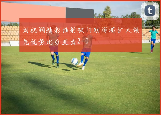 刘祝润精彩抽射破门助海港扩大领先优势比分变为2-0