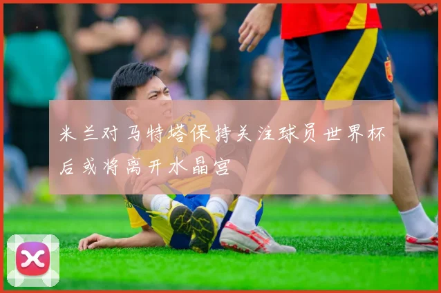 米兰对马特塔保持关注球员世界杯后或将离开水晶宫